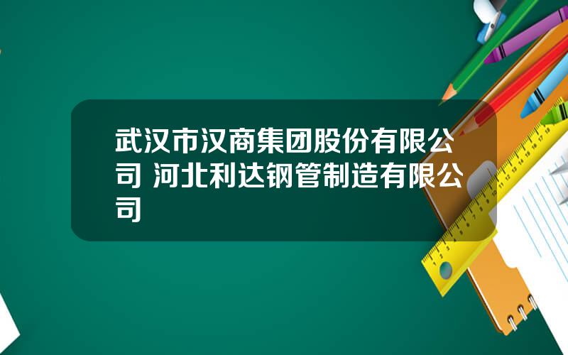 武汉市汉商集团股份有限公司 河北利达钢管制造有限公司